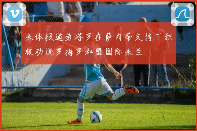米体报道劳塔罗在萨内蒂支持下积极劝说罗梅罗加盟国际米兰