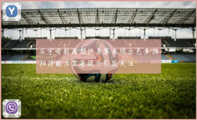 石宇奇新周期热身赛表现出色多拍相持能力显著提升引发关注