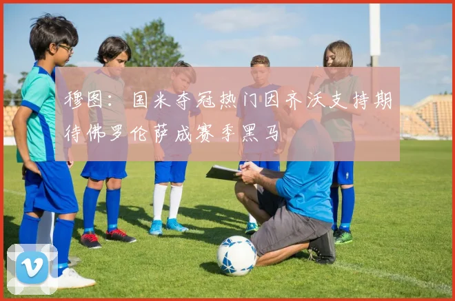 穆图：国米夺冠热门因齐沃支持期待佛罗伦萨成赛季黑马