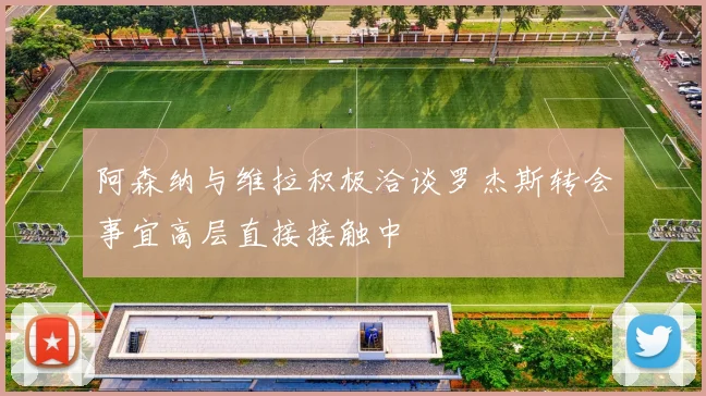 阿森纳与维拉积极洽谈罗杰斯转会事宜高层直接接触中